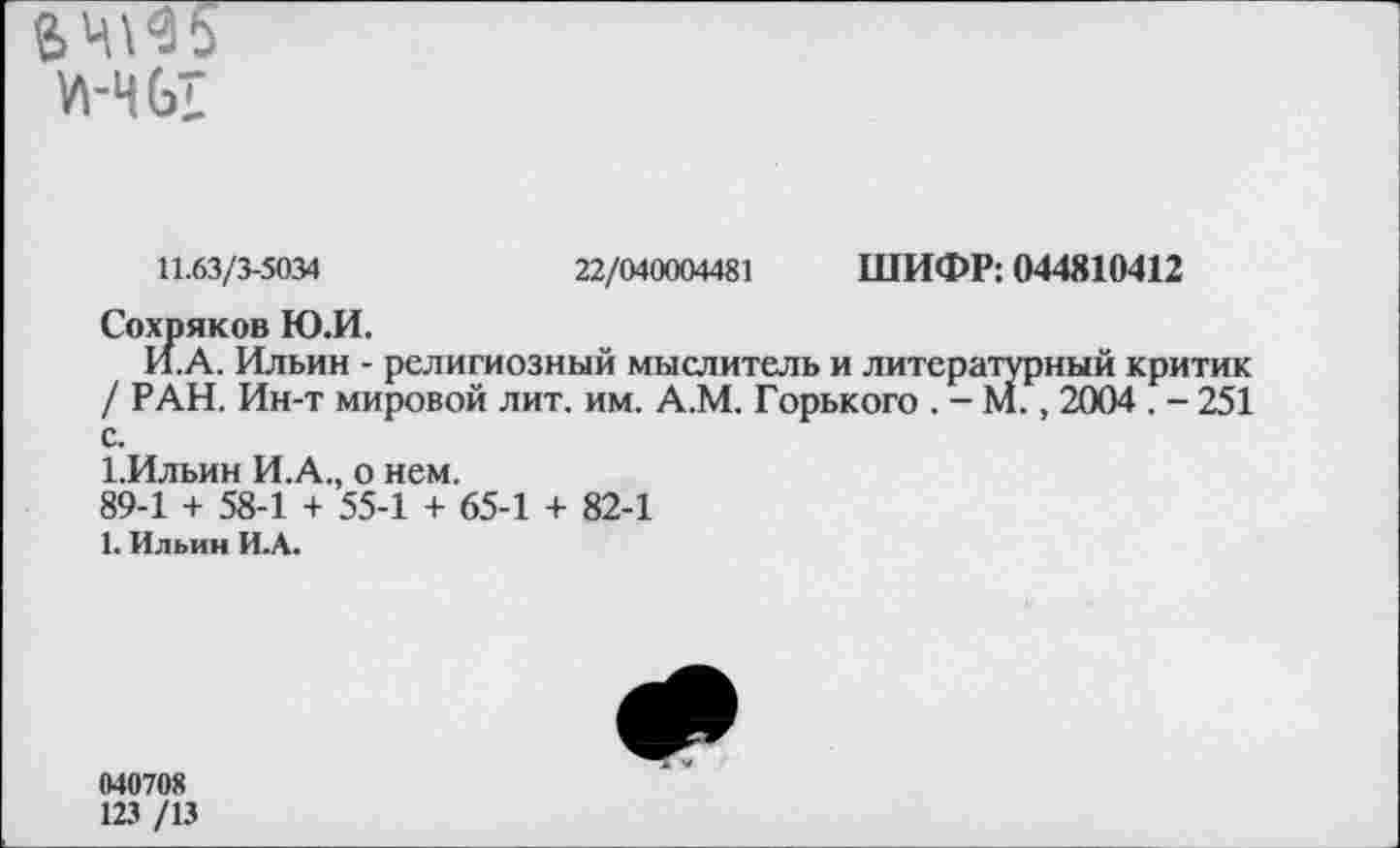 ﻿71-ЧЫ
11.63/3-5034	22/040004481 ШИФР: 044810412
Сохряков Ю.И.
И. А. Ильин - религиозный мыслитель и литературный критик / РАН. Ин-т мировой лит. им. А.М. Горького . - М., 2004 . - 251 с.
1.Ильин И.А., о нем.
89-1 + 58-1 + 55-1 + 65-1 + 82-1
1. Ильин И.А.
040708
123 /13